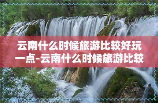 云南什么时候旅游比较好玩一点-云南什么时候旅游比较好玩一点儿