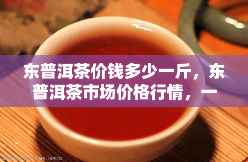 东普洱茶价钱多少一斤，东普洱茶市场价格行情，一斤多少钱？