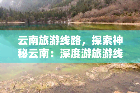 云南旅游线路，探索神秘云南：深度游旅游线路推荐