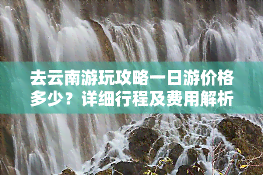 去云南游玩攻略一日游价格多少？详细行程及费用解析