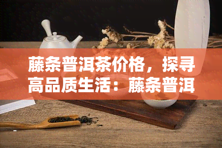 藤条普洱茶价格，探寻高品质生活：藤条普洱茶价格全解析