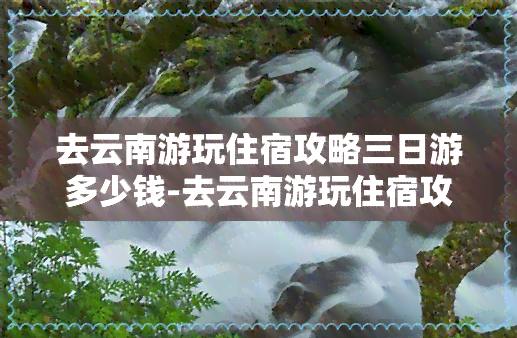 去云南游玩住宿攻略三日游多少钱-去云南游玩住宿攻略三日游多少钱一天