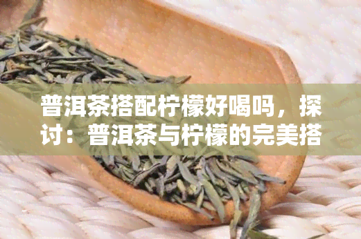 普洱茶搭配柠檬好喝吗，探讨：普洱茶与柠檬的完美搭配，口感惊艳！