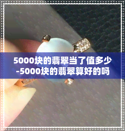 5000块的翡翠当了值多少-5000块的翡翠算好的吗