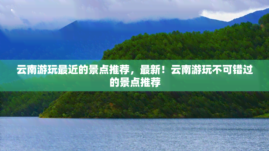 云南游玩最近的景点推荐，最新！云南游玩不可错过的景点推荐