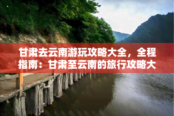 甘肃去云南游玩攻略大全，全程指南：甘肃至云南的旅行攻略大全