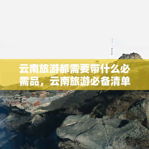 云南旅游都需要带什么必需品，云南旅游必备清单：你需要带上这些物品！