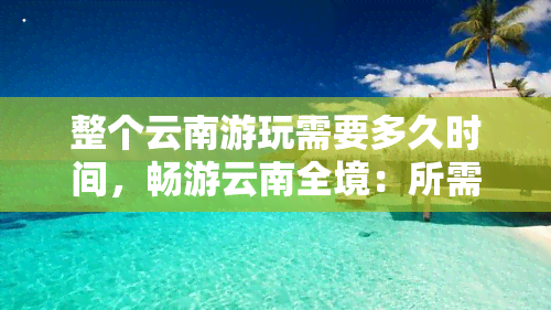 整个云南游玩需要多久时间，畅游云南全境：所需游玩时间大盘点