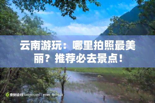 云南游玩：哪里拍照最美丽？推荐必去景点！