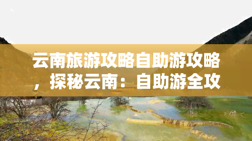 云南旅游攻略自助游攻略，探秘云南：自助游全攻略