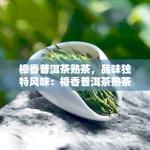 樟香普洱茶熟茶，品味独特风味：樟香普洱茶熟茶的魅力探索