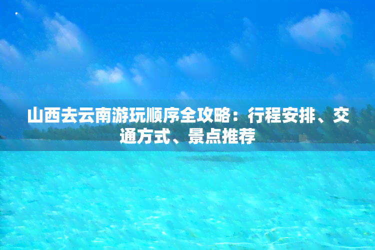 山西去云南游玩顺序全攻略：行程安排、交通方式、景点推荐