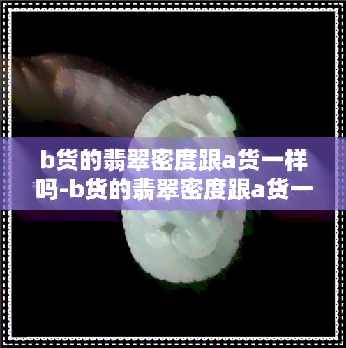 b货的翡翠密度跟a货一样吗-b货的翡翠密度跟a货一样吗