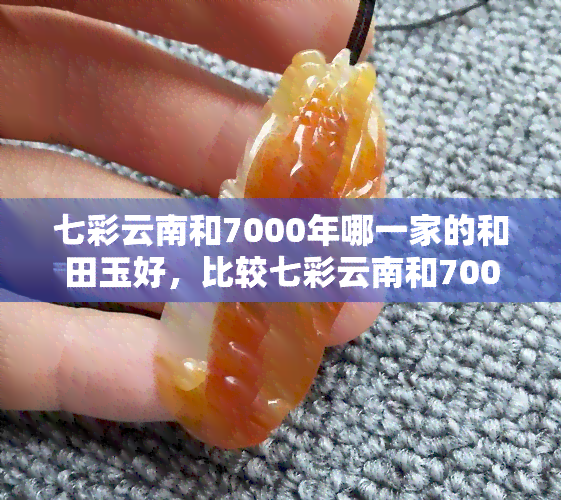 七彩云南和7000年哪一家的和田玉好，比较七彩云南和7000年的和田玉：哪家更好？