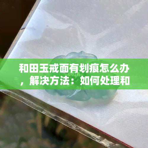 和田玉戒面有划痕怎么办，解决方法：如何处理和田玉戒面上的划痕？