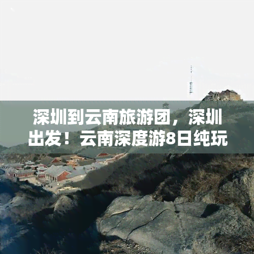 深圳到云南旅游团，深圳出发！云南深度游8日纯玩团，昆明大理丽江香格里拉泸沽湖全面体验