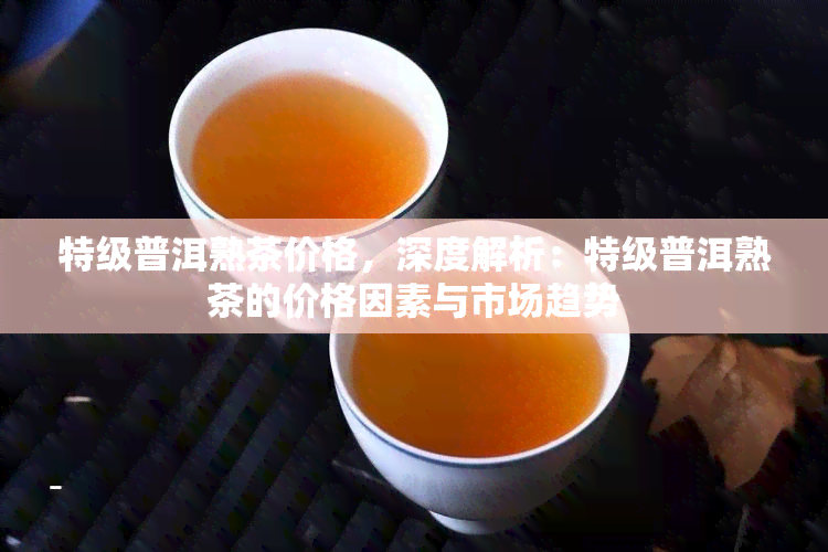 特级普洱熟茶价格，深度解析：特级普洱熟茶的价格因素与市场趋势