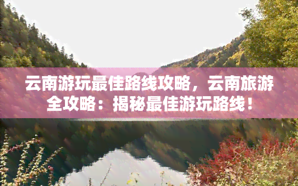 云南游玩更佳路线攻略，云南旅游全攻略：揭秘更佳游玩路线！