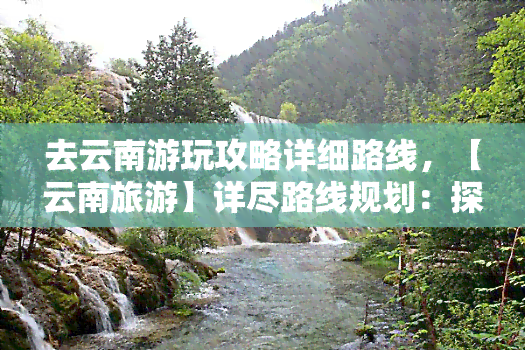 去云南游玩攻略详细路线，【云南旅游】详尽路线规划：探索神秘的彩云之南