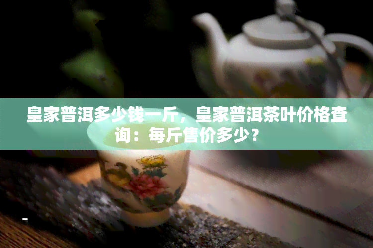 皇家普洱多少钱一斤，皇家普洱茶叶价格查询：每斤售价多少？