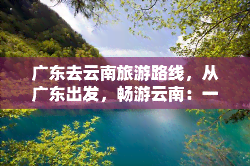 广东去云南旅游路线，从广东出发，畅游云南：一份详细的旅游路线攻略