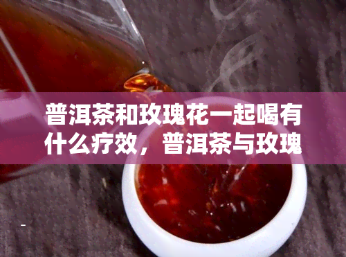 普洱茶和玫瑰花一起喝有什么疗效，普洱茶与玫瑰花的神奇组合：探索其独特的健疗效