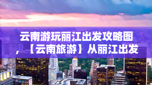 云南游玩丽江出发攻略图，【云南旅游】从丽江出发的完美行程攻略图