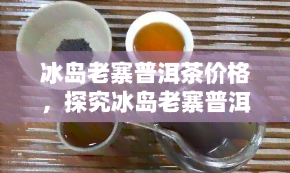 冰岛老寨普洱茶价格，探究冰岛老寨普洱茶的价格及其背后的故事