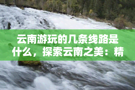 云南游玩的几条线路是什么，探索云南之美：精选几条热门旅游线路推荐