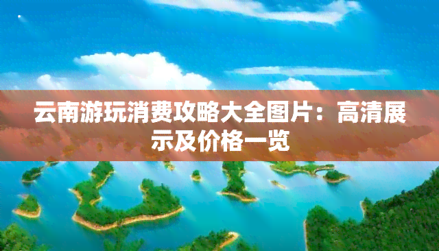 云南游玩消费攻略大全图片：高清展示及价格一览