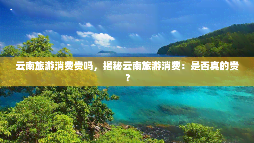 云南旅游消费贵吗，揭秘云南旅游消费：是否真的贵？