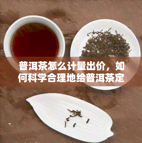 普洱茶怎么计量出价，如何科学合理地给普洱茶定价？关键因素解析与计量方法