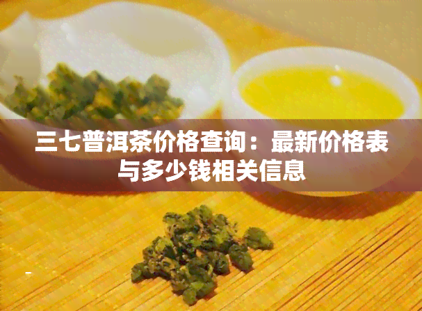 三七普洱茶价格查询：最新价格表与多少钱相关信息