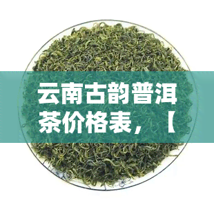 云南古韵普洱茶价格表，【云南古韵】2023年普洱茶最新价格表，老班章、冰岛等名山头全收录