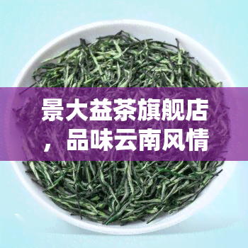 景大益茶旗舰店，品味云南风情，尽在景大益茶旗舰店！