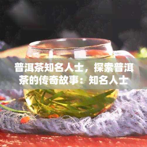 普洱茶知名人士，探索普洱茶的传奇故事：知名人士如何影响了这个传统饮品的发展？