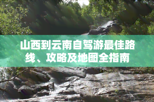 山西到云南自驾游更佳路线、攻略及地图全指南