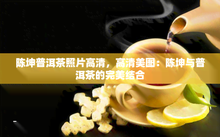 陈坤普洱茶照片高清，高清美图：陈坤与普洱茶的完美结合