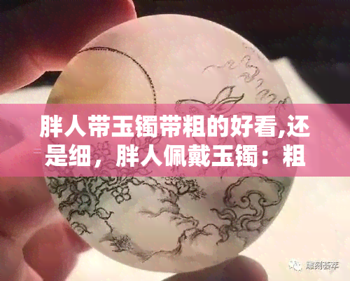 胖人带玉镯带粗的好看,还是细，胖人佩戴玉镯：粗款还是细款更美观？