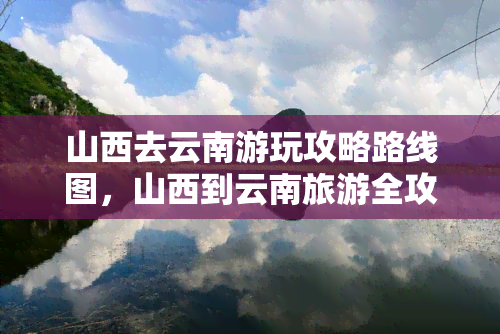 山西去云南游玩攻略路线图，山西到云南旅游全攻略：路线图、景点推荐及必备物品一览