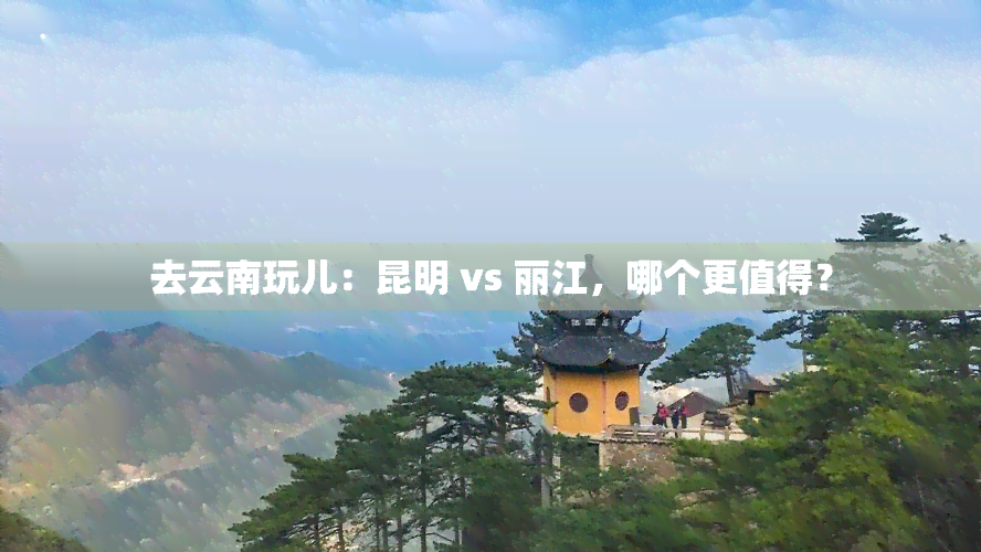 去云南玩儿：昆明 vs 丽江，哪个更值得？