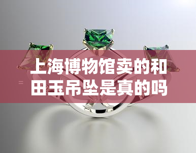 上海博物馆卖的和田玉吊坠是真的吗，揭秘上海博物馆售卖的和田玉吊坠真伪！
