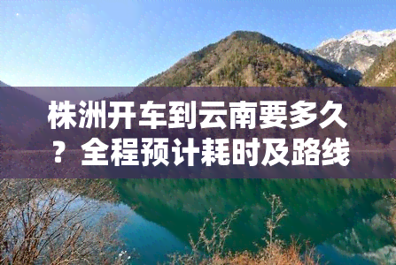 株洲开车到云南要多久？全程预计耗时及路线解析