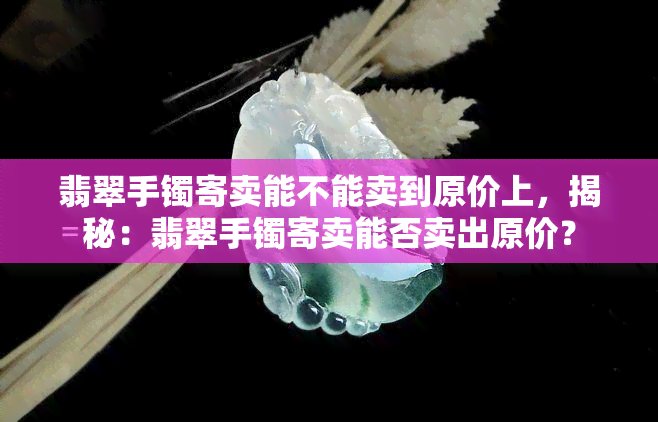 翡翠手镯寄卖能不能卖到原价上，揭秘：翡翠手镯寄卖能否卖出原价？