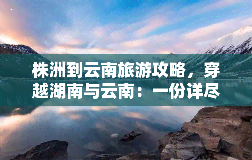 株洲到云南旅游攻略，穿越湖南与云南：一份详尽的株洲到云南旅游攻略