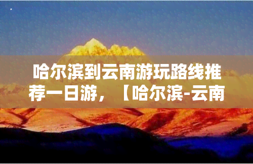 哈尔滨到云南游玩路线推荐一日游，【哈尔滨-云南】超详细游玩路线推荐！带你轻松玩转七彩云南