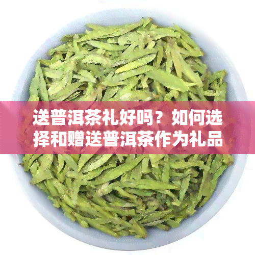 送普洱茶礼好吗？如何选择和赠送普洱茶作为礼品