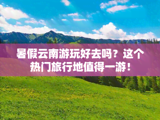 暑假云南游玩好去吗？这个热门旅行地值得一游！