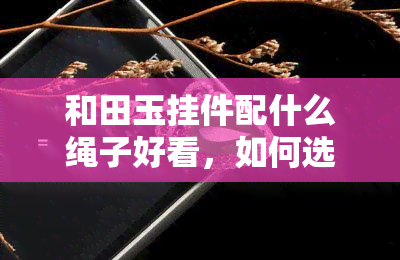 和田玉挂件配什么绳子好看，如何选择？和田玉挂件的更佳搭配绳子推荐！