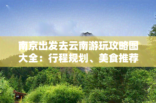 南京出发去云南游玩攻略图大全：行程规划、美食推荐、景点介绍